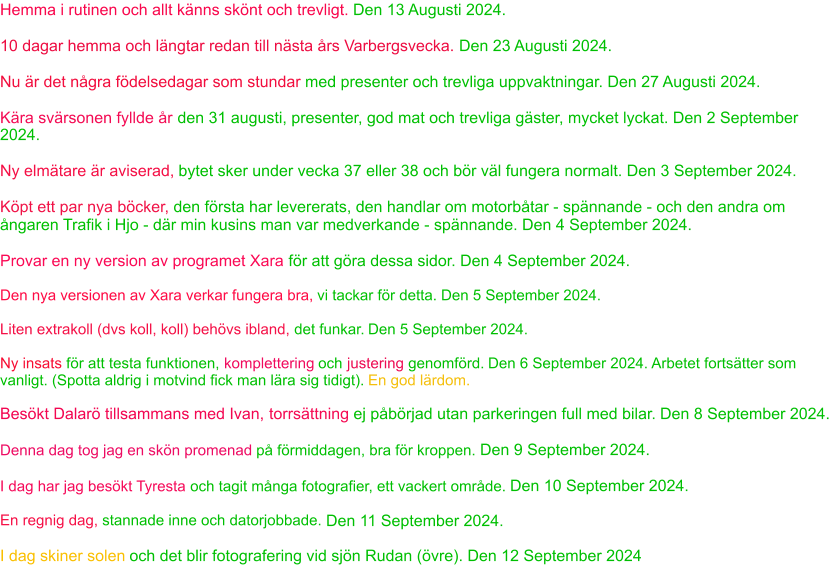 Hemma i rutinen och allt känns skönt och trevligt. Den 13 Augusti 2024. 10 dagar hemma och längtar redan till nästa års Varbergsvecka. Den 23 Augusti 2024. Nu är det några födelsedagar som stundar  med presenter och trevliga uppvaktningar. Den 27 Augusti 2024. Kära svärsonen fyllde år  den 31 augusti, presenter, god mat och trevliga gäster, mycket lyckat. Den 2 September  2024. Ny elmätare är aviserad,  bytet sker under vecka 37 eller 38 och bör väl fungera normalt. Den 3 September 2024. Köpt ett par nya böcker,  den första har levererats, den handlar om motorbåtar - spännande - och den andra om  ångaren Trafik i Hjo - där min kusins man var medverkande - spännande. Den 4 September 2024. Provar en ny version av programet Xara  för att göra dessa sidor. Den 4 September 2024. Den nya versionen av Xara verkar fungera bra,  vi tackar för detta.  Den 5 September 2024. Liten extrakoll (dvs koll, koll) behövs ibland,  det funkar.  Den 5 September 2024. Ny insats  för att testa funktionen,  komplettering  och  justering  genomförd.  Den 6 September 2024. Arbetet fortsätter som  vanligt. (Spotta aldrig i motvind fick man lära sig tidigt).  En god lärdom . Besökt Dalarö tillsammans med Ivan, torrsättning  ej påbörjad utan parkeringen full med bilar.  Den 8 September 2024. Denna dag tog jag en skön promenad  på förmiddagen, bra för kroppen.  Den 9 September 2024. I dag har jag besökt Tyresta  och tagit många fotografier, ett vackert område.  Den 10 September 2024. En regnig dag,  stannade inne och datorjobbade.  Den 11 September 2024. I dag skiner solen  och det blir fotografering vid sjön Rudan (övre). Den 12 September 2024